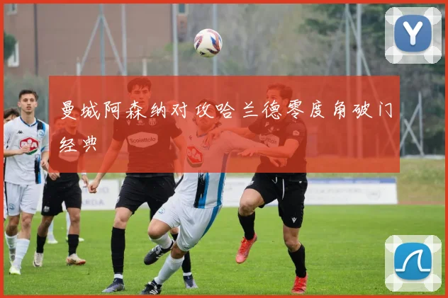 曼城阿森纳对攻哈兰德零度角破门经典