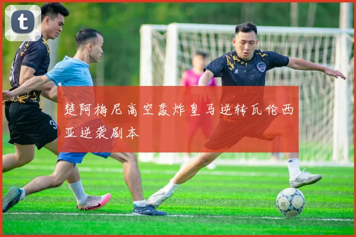 楚阿梅尼高空轰炸皇马逆转瓦伦西亚逆袭剧本
